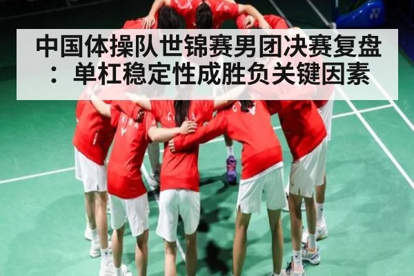 中国体操队世锦赛男团决赛复盘：单杠稳定性成胜负关键因素