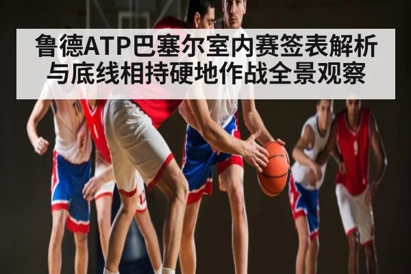 鲁德ATP巴塞尔室内赛签表解析与底线相持硬地作战全景观察